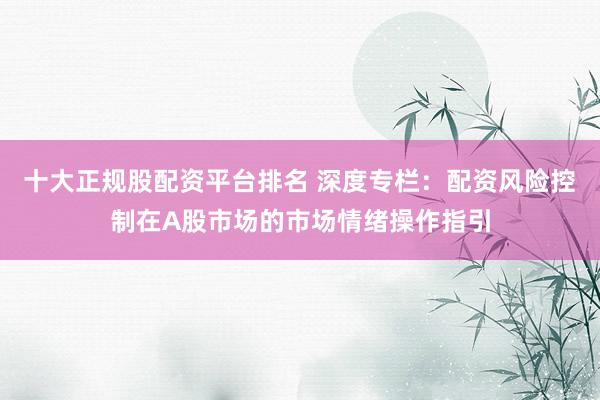十大正规股配资平台排名 深度专栏：配资风险控制在A股市场的市场情绪操作指引