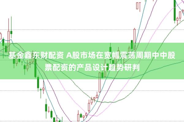 基金鑫东财配资 A股市场在宽幅震荡周期中中股票配资的产品设计趋势研判