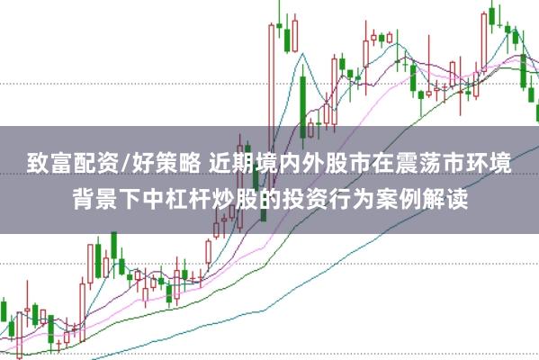 致富配资/好策略 近期境内外股市在震荡市环境背景下中杠杆炒股的投资行为案例解读
