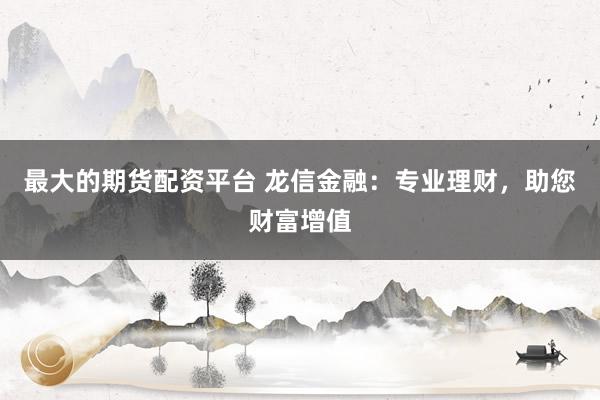 最大的期货配资平台 龙信金融：专业理财，助您财富增值