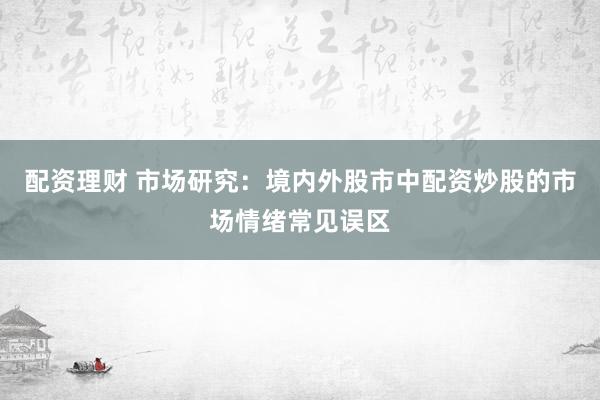 配资理财 市场研究：境内外股市中配资炒股的市场情绪常见误区