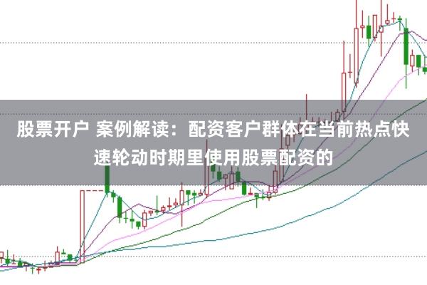 股票开户 案例解读：配资客户群体在当前热点快速轮动时期里使用股票配资的