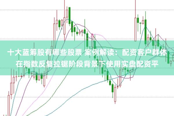 十大蓝筹股有哪些股票 案例解读：配资客户群体在指数反复拉锯阶段背景下使用实盘配资平