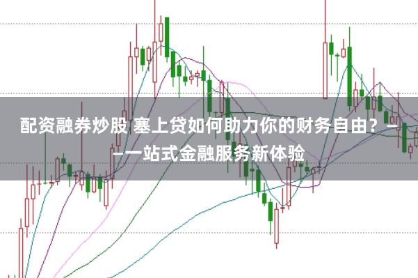 配资融券炒股 塞上贷如何助力你的财务自由？——一站式金融服务新体验