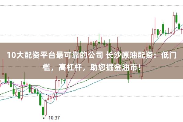 10大配资平台最可靠的公司 长沙原油配资：低门槛，高杠杆，助您掘金油市！